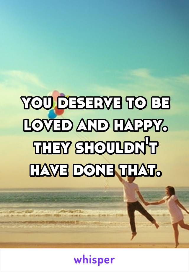 you deserve to be loved and happy. they shouldn't have done that.
