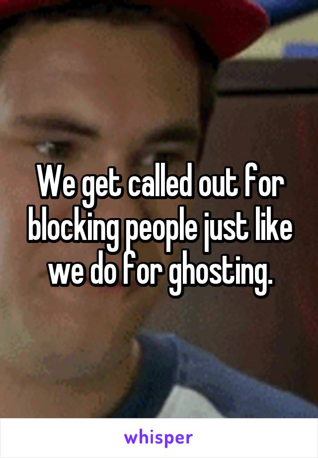 We get called out for blocking people just like we do for ghosting.