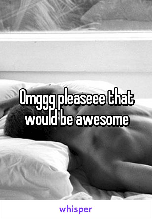 Omggg pleaseee that would be awesome