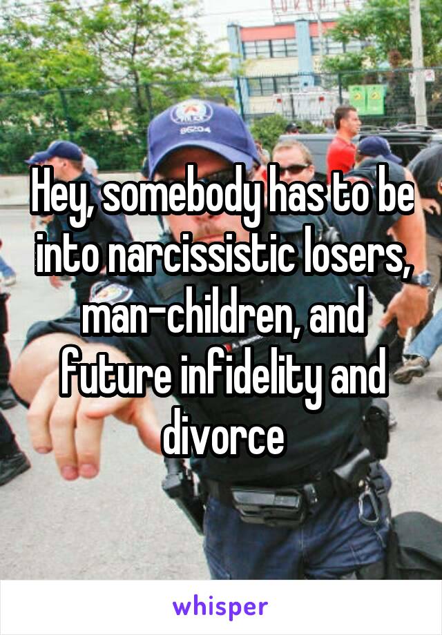 Hey, somebody has to be into narcissistic losers, man-children, and future infidelity and divorce