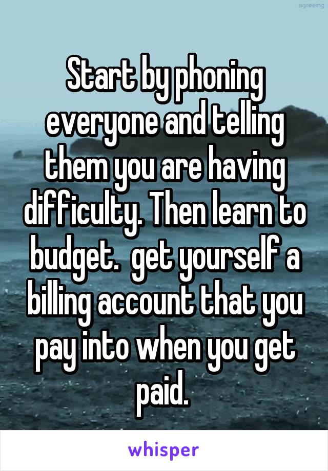 Start by phoning everyone and telling them you are having difficulty. Then learn to budget.  get yourself a billing account that you pay into when you get paid. 