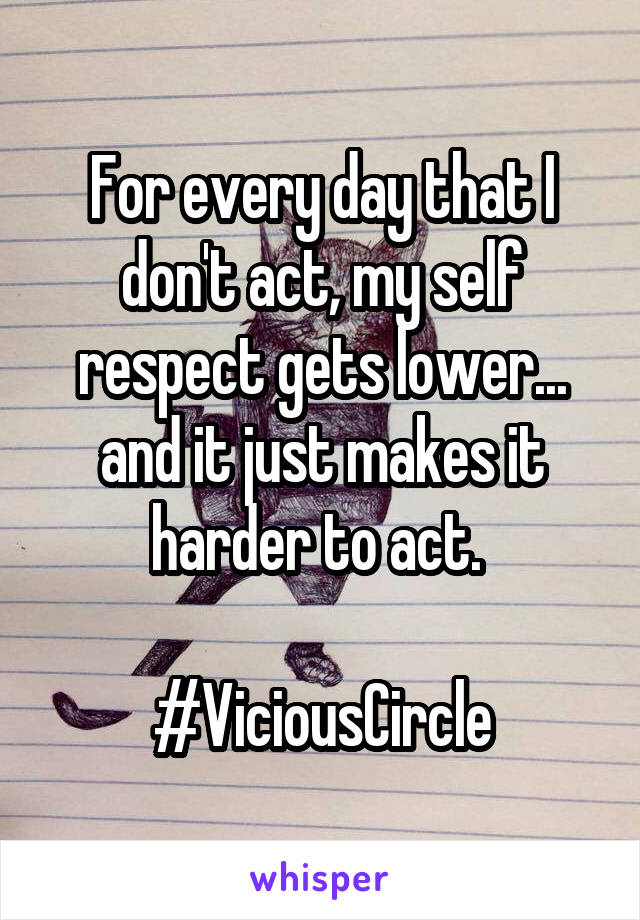 For every day that I don't act, my self respect gets lower... and it just makes it harder to act. 

#ViciousCircle