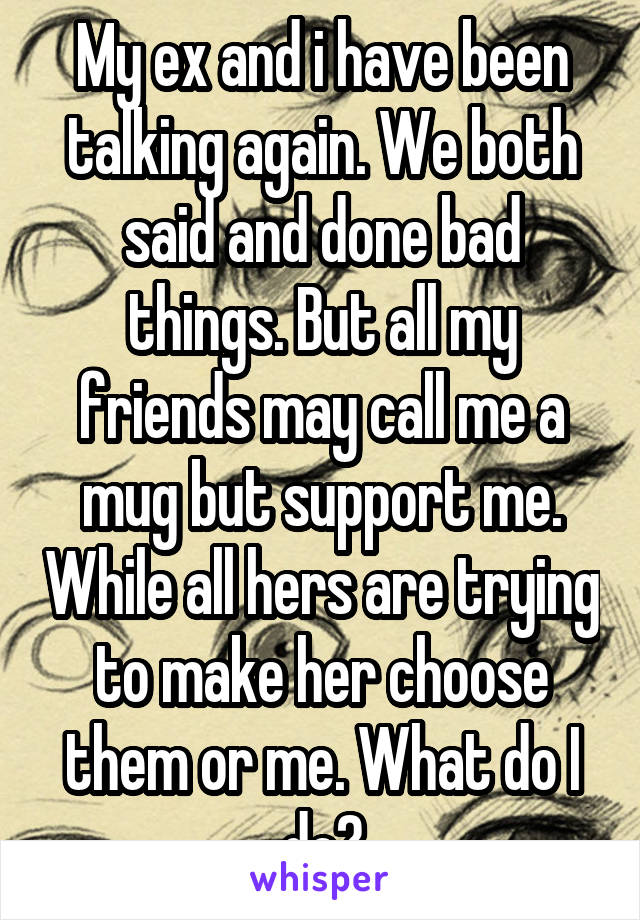 My ex and i have been talking again. We both said and done bad things. But all my friends may call me a mug but support me. While all hers are trying to make her choose them or me. What do I do?