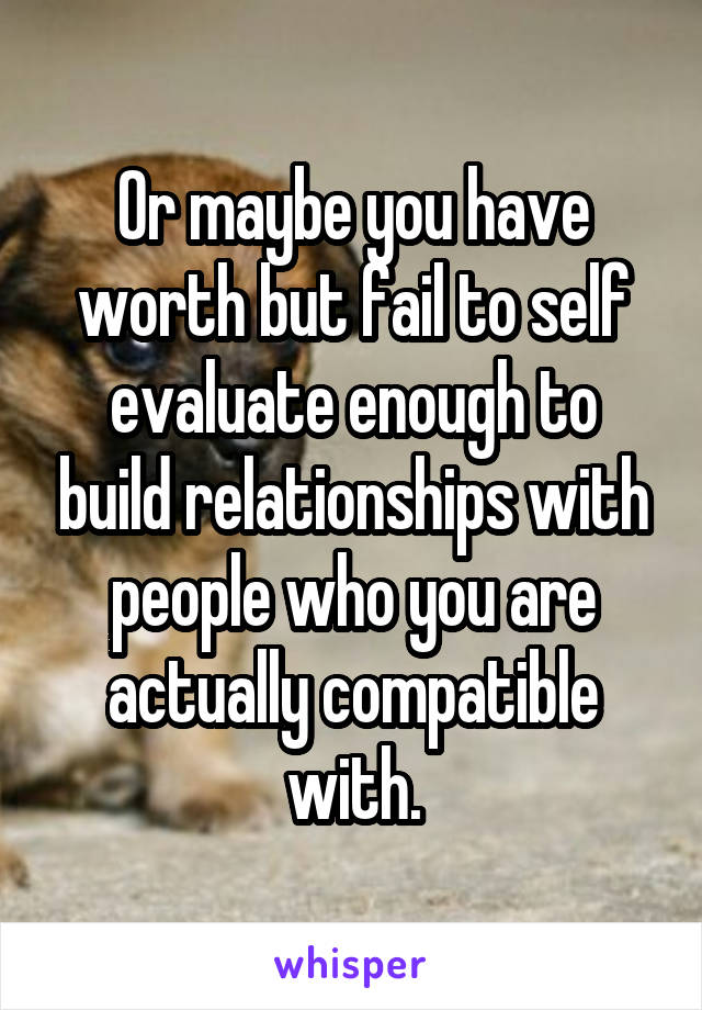 Or maybe you have worth but fail to self evaluate enough to build relationships with people who you are actually compatible with.