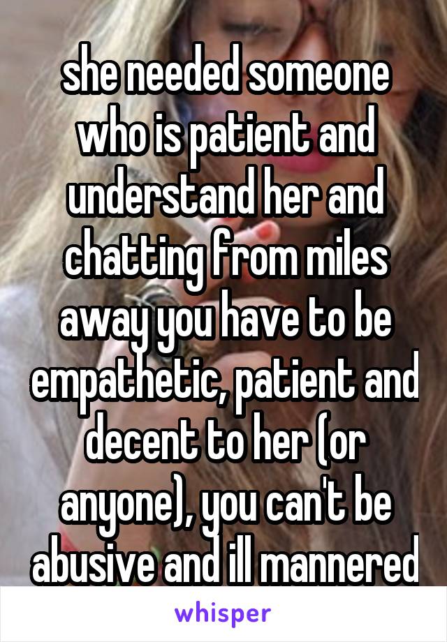 she needed someone who is patient and understand her and chatting from miles away you have to be empathetic, patient and decent to her (or anyone), you can't be abusive and ill mannered