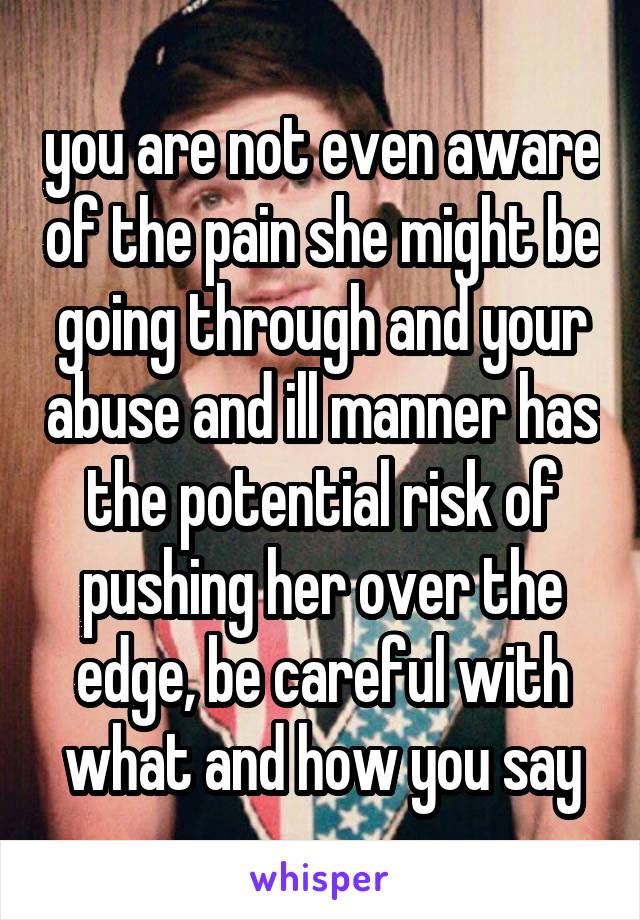you are not even aware of the pain she might be going through and your abuse and ill manner has the potential risk of pushing her over the edge, be careful with what and how you say