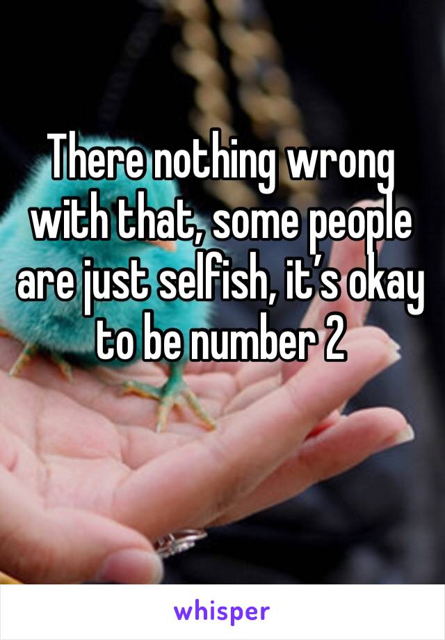 There nothing wrong with that, some people are just selfish, it’s okay to be number 2 