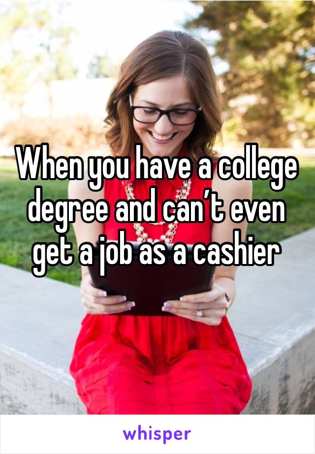 When you have a college degree and can’t even get a job as a cashier 