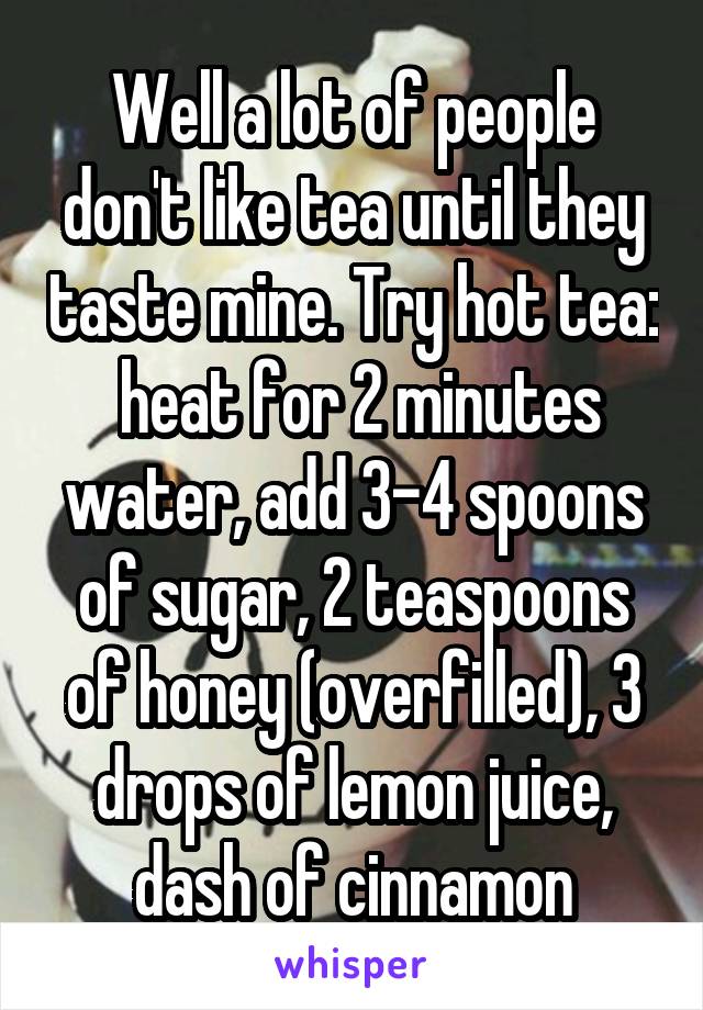 Well a lot of people don't like tea until they taste mine. Try hot tea:  heat for 2 minutes water, add 3-4 spoons of sugar, 2 teaspoons of honey (overfilled), 3 drops of lemon juice, dash of cinnamon