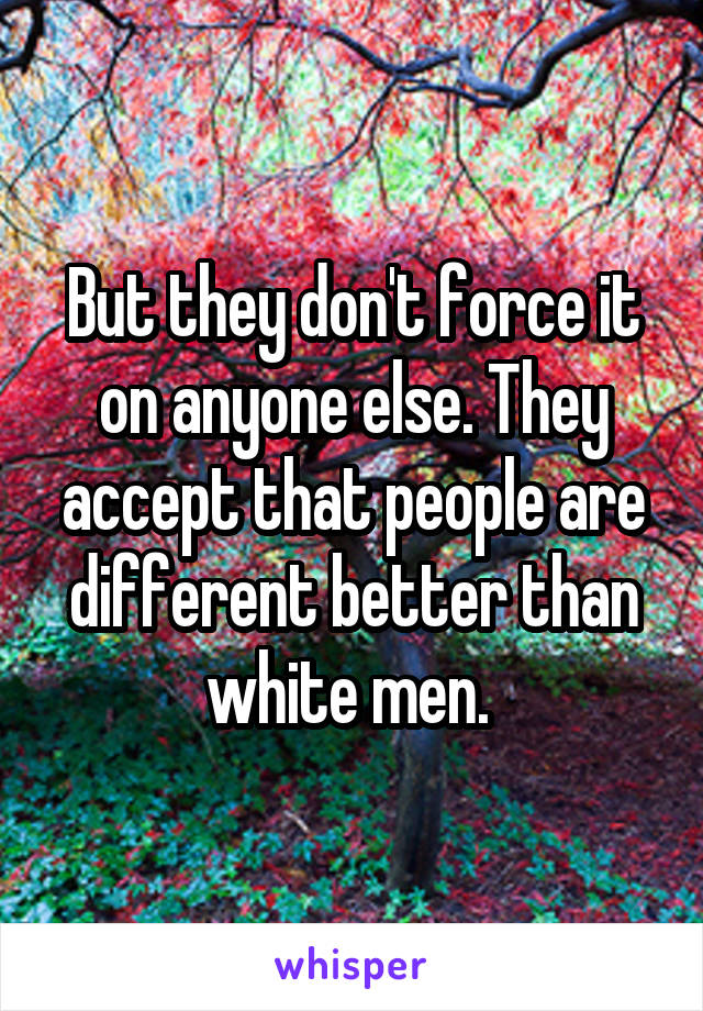 But they don't force it on anyone else. They accept that people are different better than white men. 