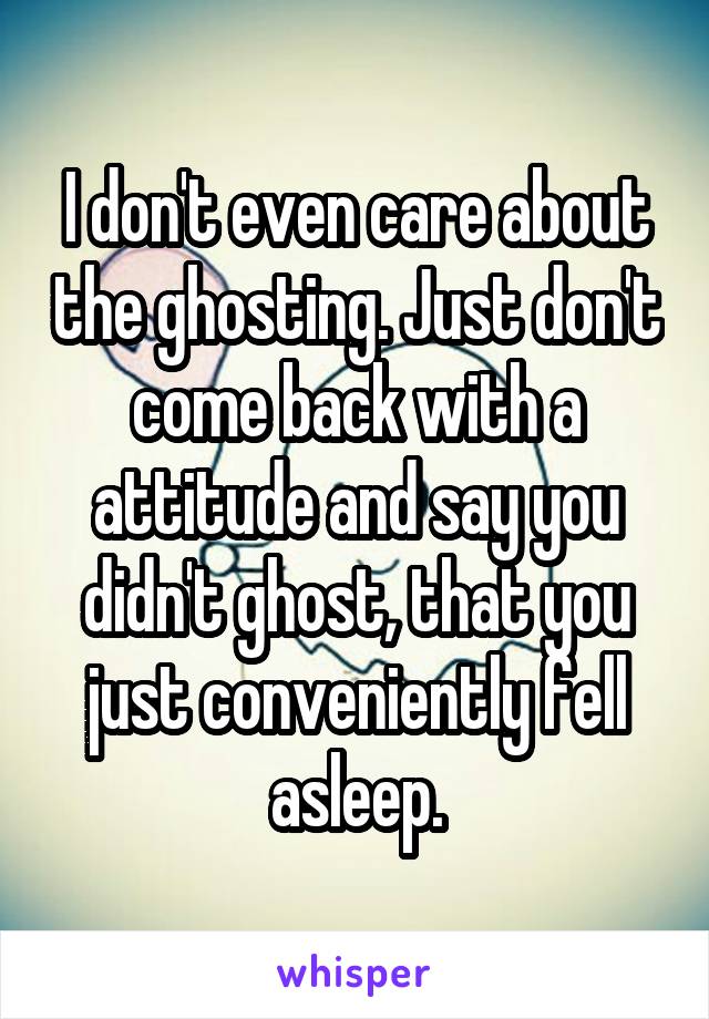 I don't even care about the ghosting. Just don't come back with a attitude and say you didn't ghost, that you just conveniently fell asleep.