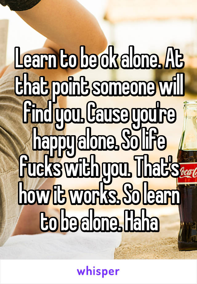 Learn to be ok alone. At that point someone will find you. Cause you're happy alone. So life fucks with you. That's how it works. So learn to be alone. Haha