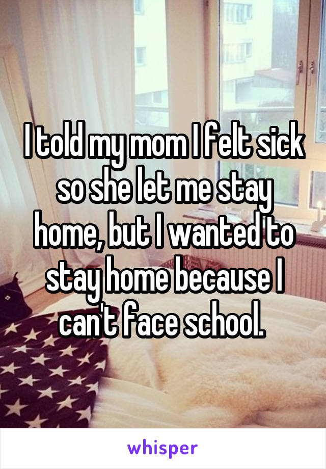 I told my mom I felt sick so she let me stay home, but I wanted to stay home because I can't face school. 