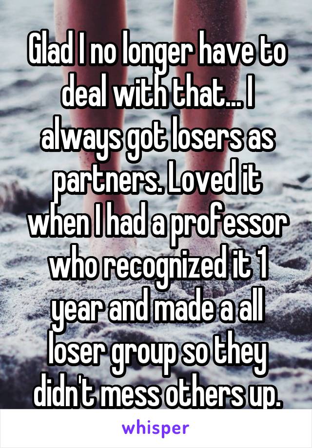 Glad I no longer have to deal with that... I always got losers as partners. Loved it when I had a professor who recognized it 1 year and made a all loser group so they didn't mess others up.
