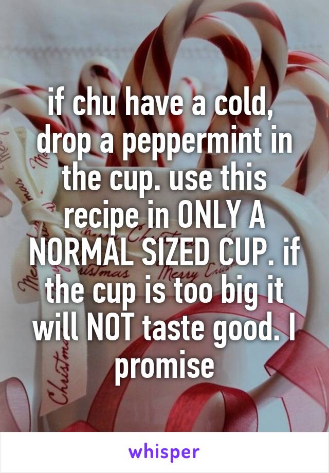 if chu have a cold,  drop a peppermint in the cup. use this recipe in ONLY A NORMAL SIZED CUP. if the cup is too big it will NOT taste good. I promise