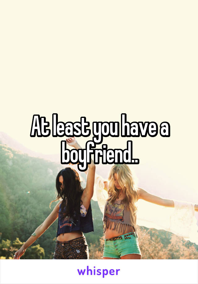 At least you have a boyfriend..