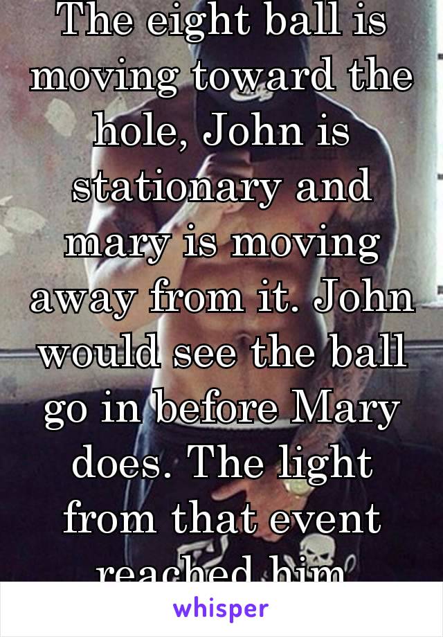 The eight ball is moving toward the hole, John is stationary and mary is moving away from it. John would see the ball go in before Mary does. The light from that event reached him before her. 🤙