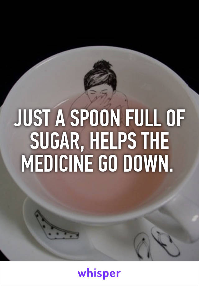 JUST A SPOON FULL OF SUGAR, HELPS THE MEDICINE GO DOWN. 