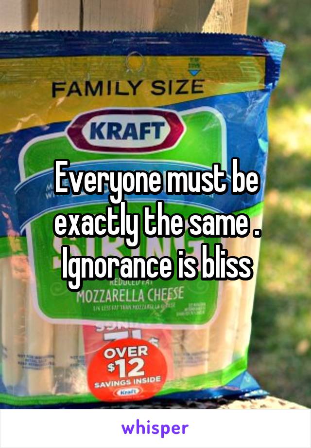 Everyone must be exactly the same . Ignorance is bliss