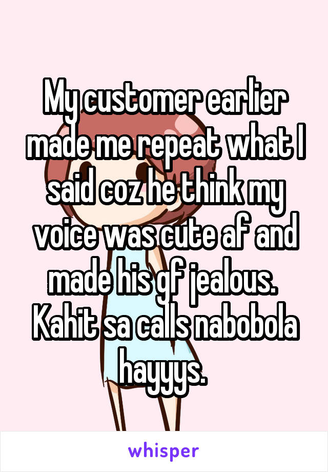 My customer earlier made me repeat what I said coz he think my voice was cute af and made his gf jealous. 
Kahit sa calls nabobola hayyys. 