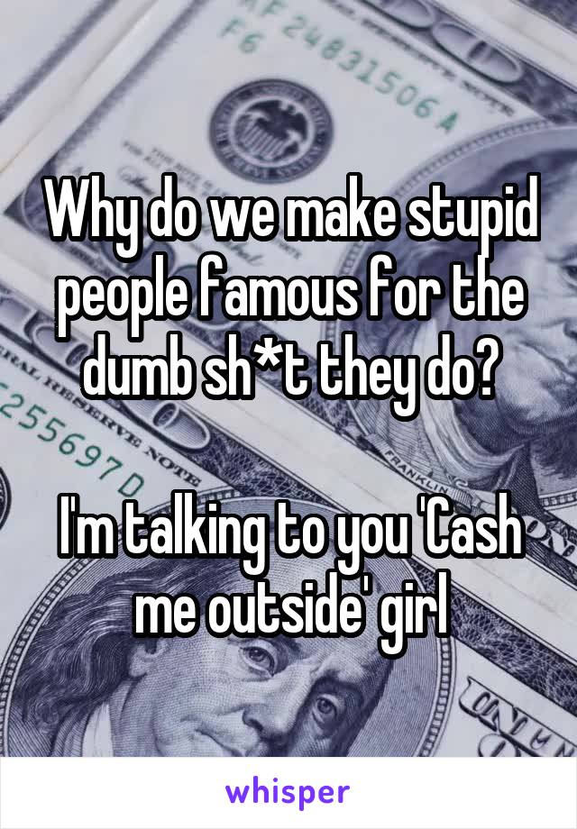 Why do we make stupid people famous for the dumb sh*t they do?

I'm talking to you 'Cash me outside' girl