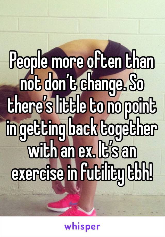 People more often than not don’t change. So there’s little to no point in getting back together with an ex. It’s an exercise in futility tbh! 