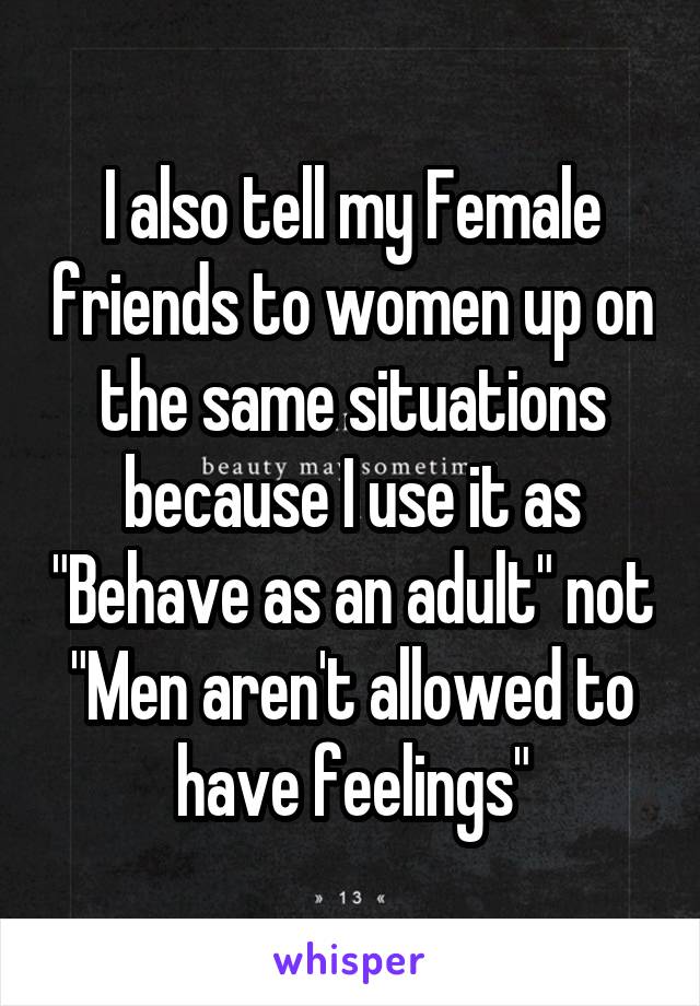 I also tell my Female friends to women up on the same situations because I use it as "Behave as an adult" not "Men aren't allowed to have feelings"