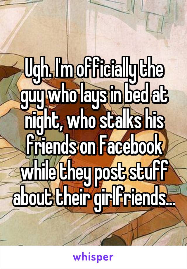 Ugh. I'm officially the guy who lays in bed at night, who stalks his friends on Facebook while they post stuff about their girlfriends...