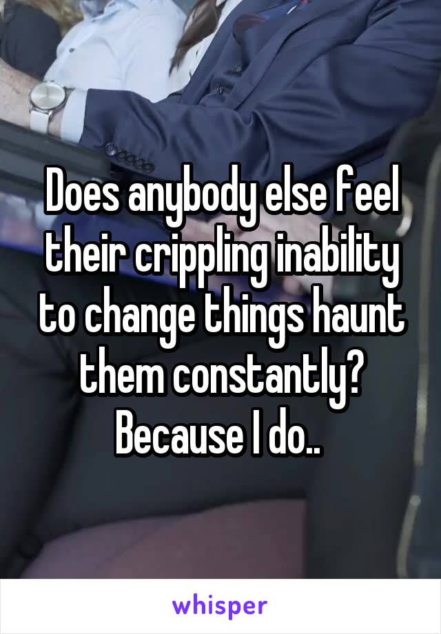 Does anybody else feel their crippling inability to change things haunt them constantly? Because I do.. 