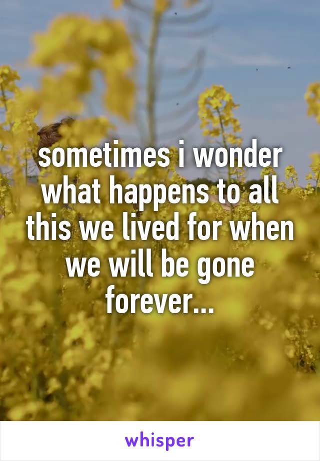 sometimes i wonder what happens to all this we lived for when we will be gone forever...