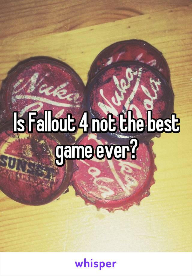 Is Fallout 4 not the best game ever?