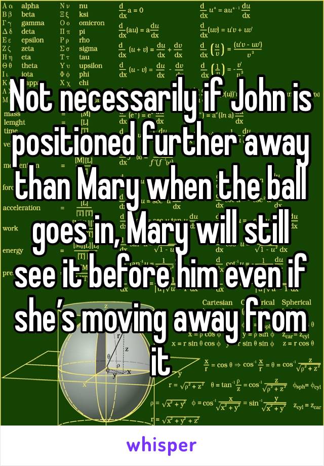 Not necessarily if John is positioned further away than Mary when the ball goes in, Mary will still see it before him even if she’s moving away from it