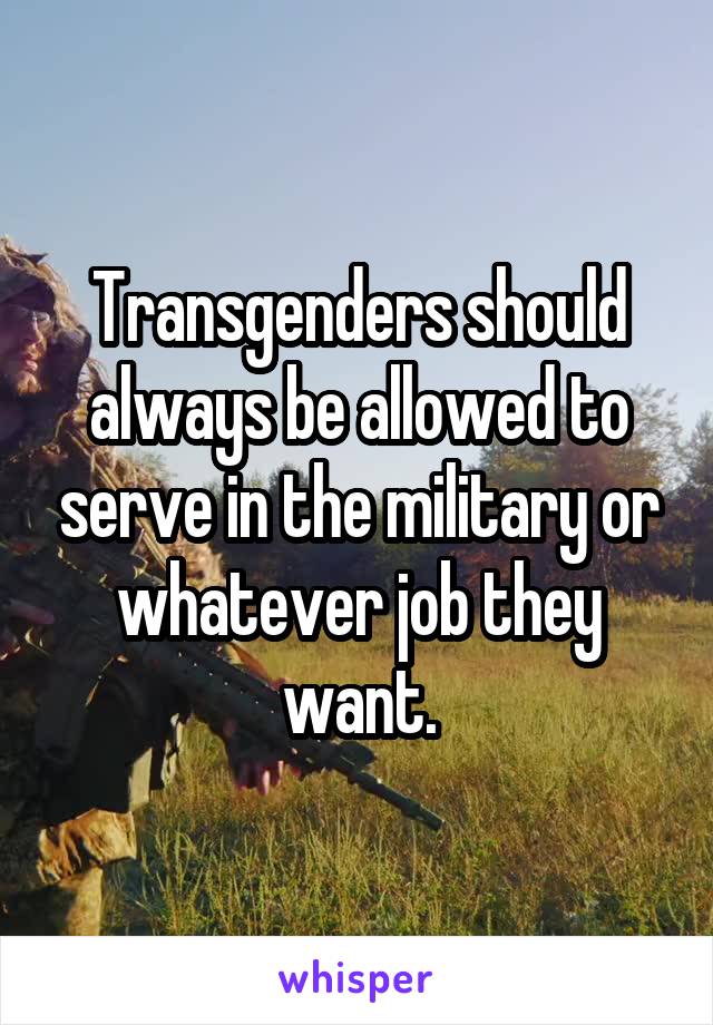 Transgenders should always be allowed to serve in the military or whatever job they want.