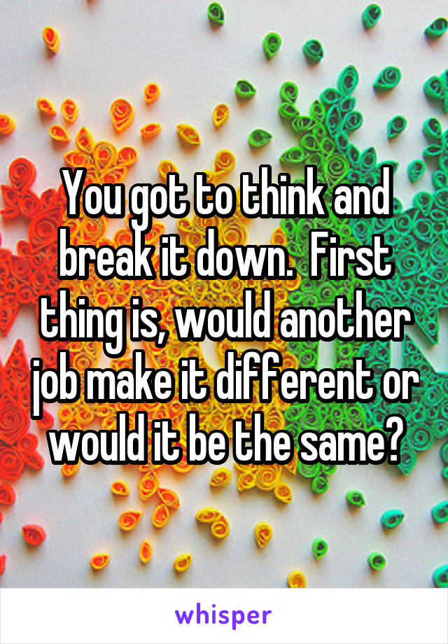 You got to think and break it down.  First thing is, would another job make it different or would it be the same?