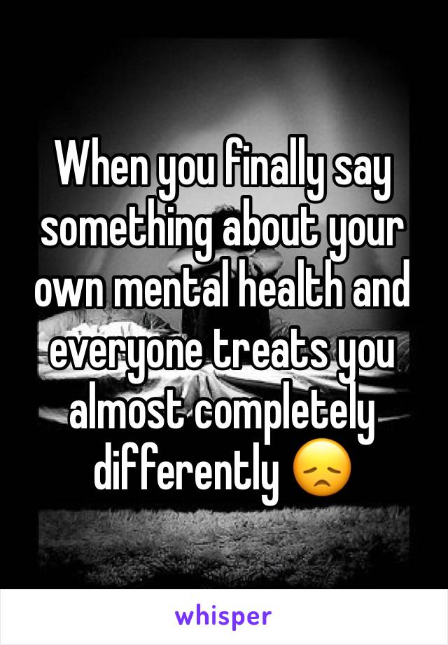 When you finally say something about your own mental health and everyone treats you almost completely differently 😞