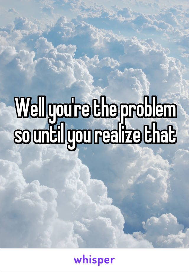 Well you're the problem so until you realize that 