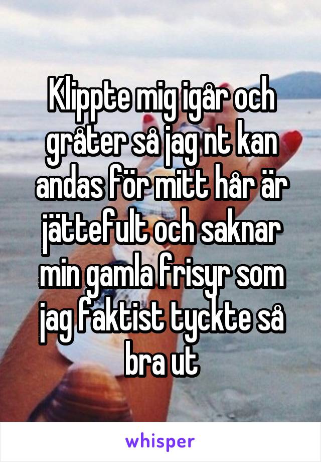 Klippte mig igår och gråter så jag nt kan andas för mitt hår är jättefult och saknar min gamla frisyr som jag faktist tyckte så bra ut