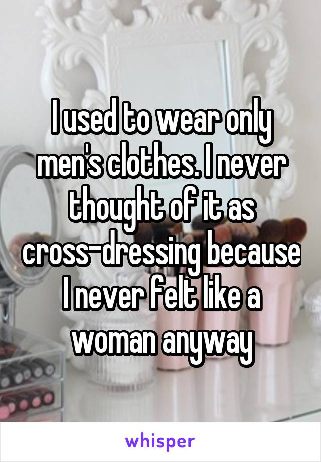 I used to wear only men's clothes. I never thought of it as cross-dressing because I never felt like a woman anyway