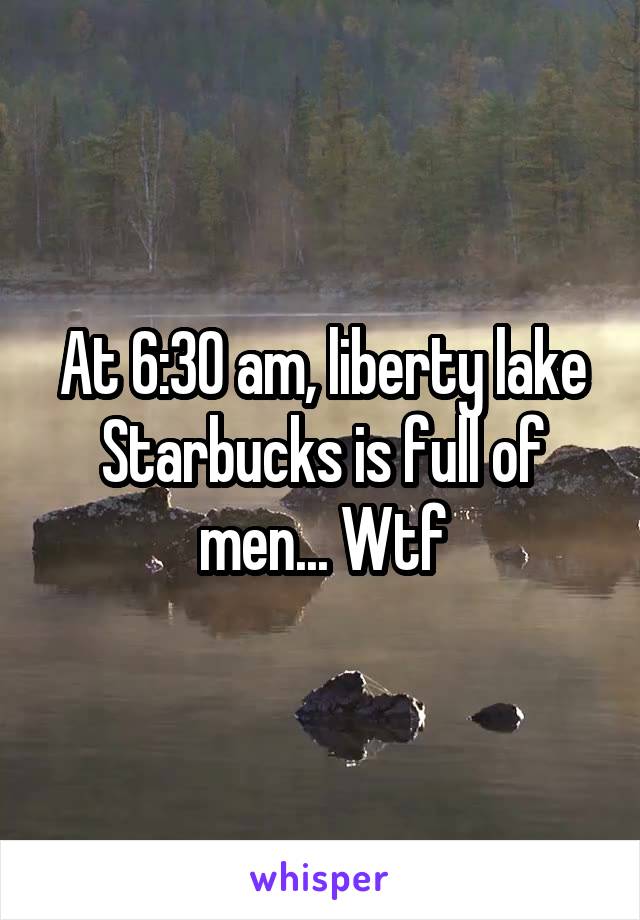 At 6:30 am, liberty lake Starbucks is full of men... Wtf