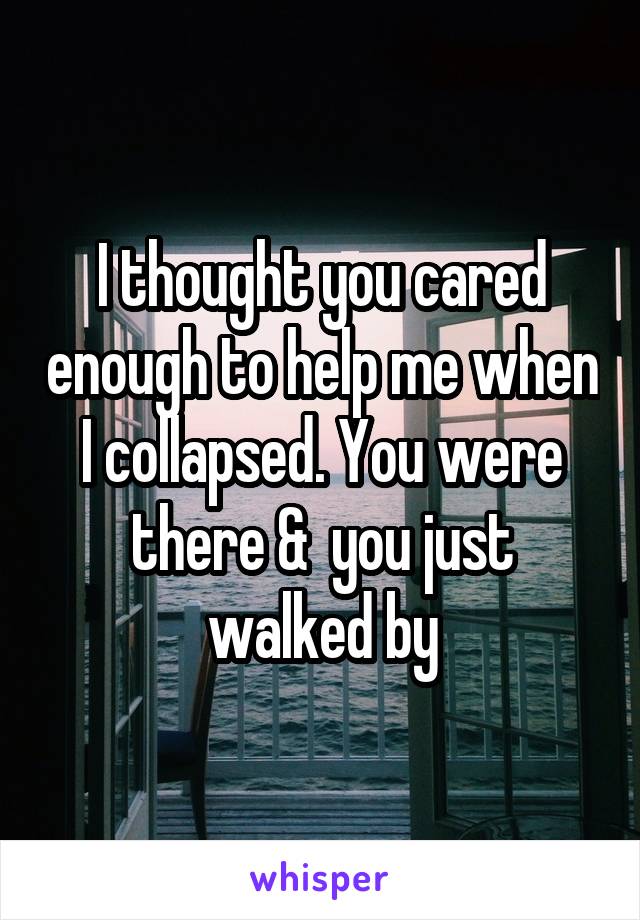 I thought you cared enough to help me when I collapsed. You were there &  you just walked by