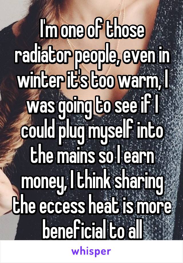 I'm one of those radiator people, even in winter it's too warm, I was going to see if I could plug myself into the mains so I earn money, I think sharing the eccess heat is more beneficial to all
