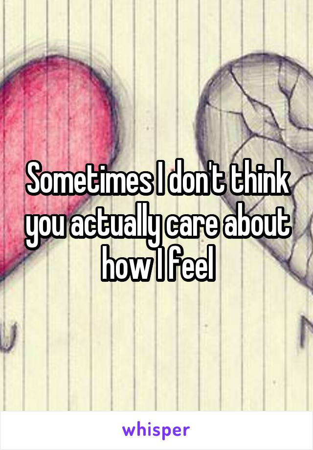 Sometimes I don't think you actually care about how I feel