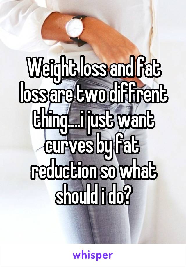 Weight loss and fat loss are two diffrent thing....i just want curves by fat  reduction so what should i do?