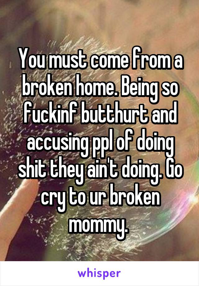 You must come from a broken home. Being so fuckinf butthurt and accusing ppl of doing shit they ain't doing. Go cry to ur broken mommy. 