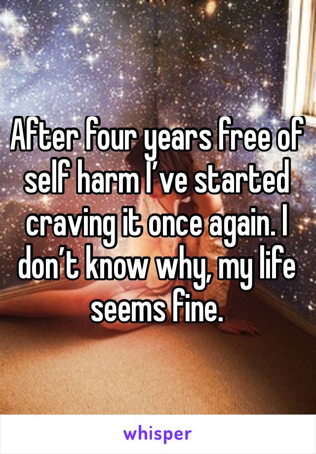 After four years free of self harm I’ve started craving it once again. I don’t know why, my life seems fine.