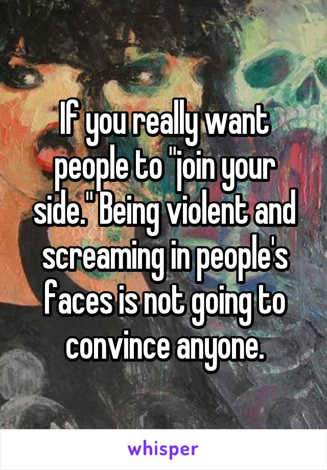 If you really want people to "join your side." Being violent and screaming in people's faces is not going to convince anyone.