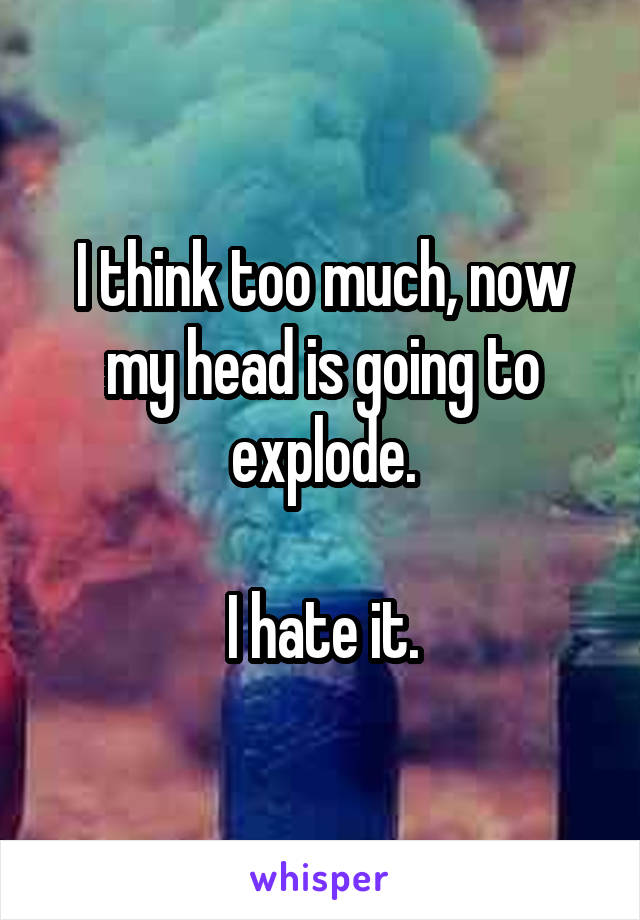 I think too much, now my head is going to explode.

I hate it.