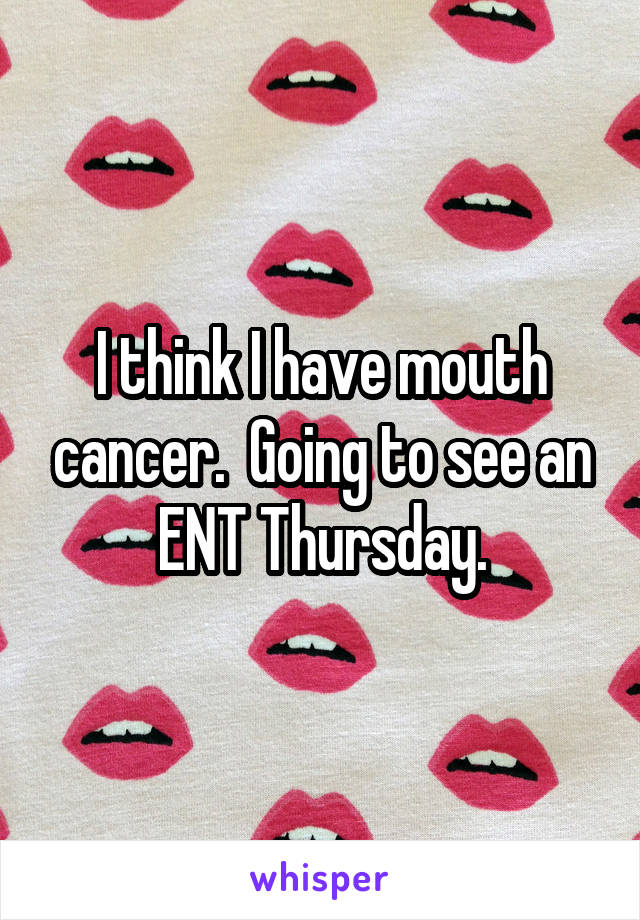 I think I have mouth cancer.  Going to see an ENT Thursday.