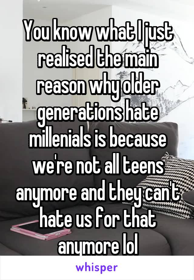 You know what I just realised the main reason why older generations hate millenials is because we're not all teens anymore and they can't hate us for that anymore lol