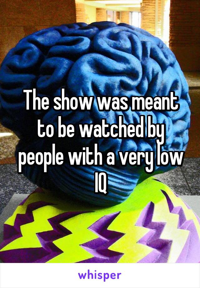 The show was meant to be watched by people with a very low IQ